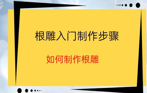 根雕入门制作步骤（如何制作根雕 做根雕的方法）